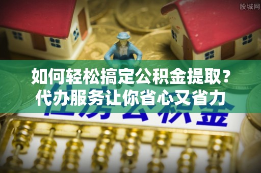 丹巴如何轻松搞定公积金提取？代办服务让你省心又省力