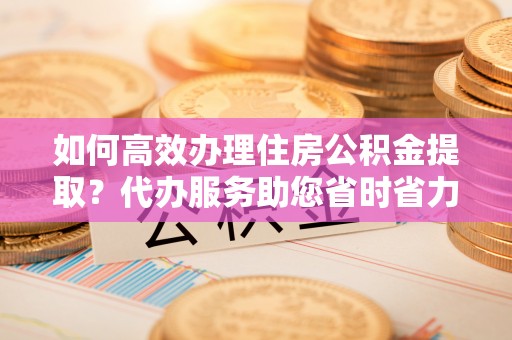 丹巴如何高效办理住房公积金提取？代办服务助您省时省力