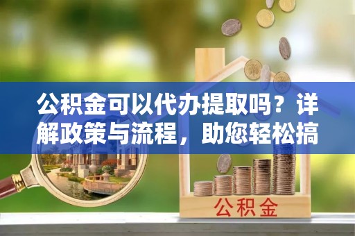 丹巴公积金可以代办提取吗？详解政策与流程，助您轻松搞定！